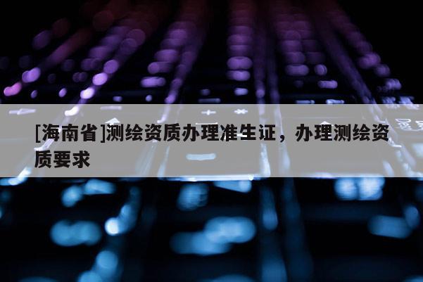 [海南省]測繪資質辦理準生證，辦理測繪資質要求