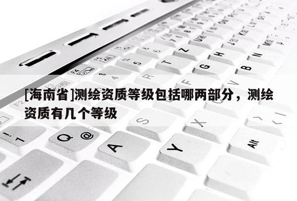 [海南省]測繪資質(zhì)等級包括哪兩部分，測繪資質(zhì)有幾個等級