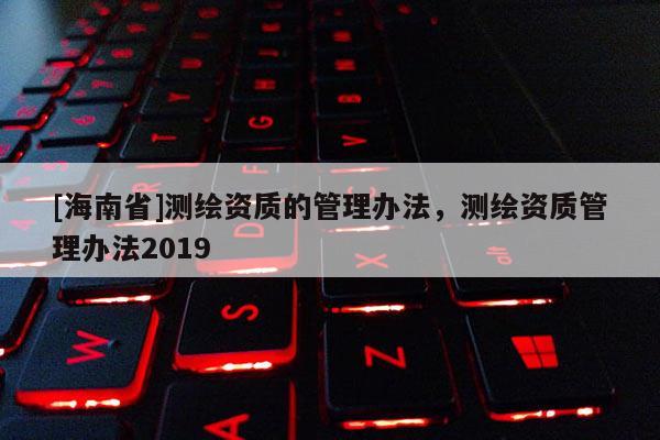 [海南省]測繪資質的管理辦法，測繪資質管理辦法2019