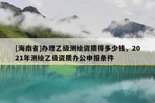 [海南省]辦理乙級測繪資質得多少錢，2021年測繪乙級資質辦公申報條件