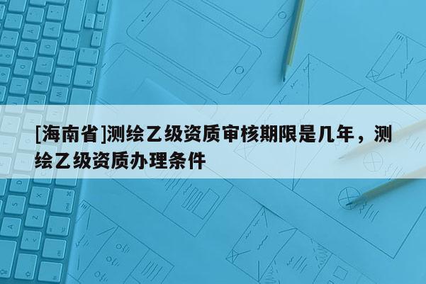 [海南省]測繪乙級資質審核期限是幾年，測繪乙級資質辦理條件