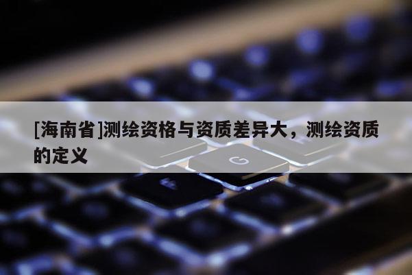 [海南省]測繪資格與資質(zhì)差異大，測繪資質(zhì)的定義