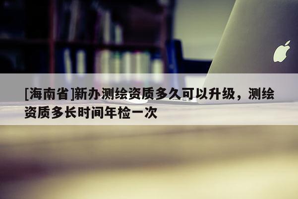 [海南省]新辦測繪資質多久可以升級，測繪資質多長時間年檢一次