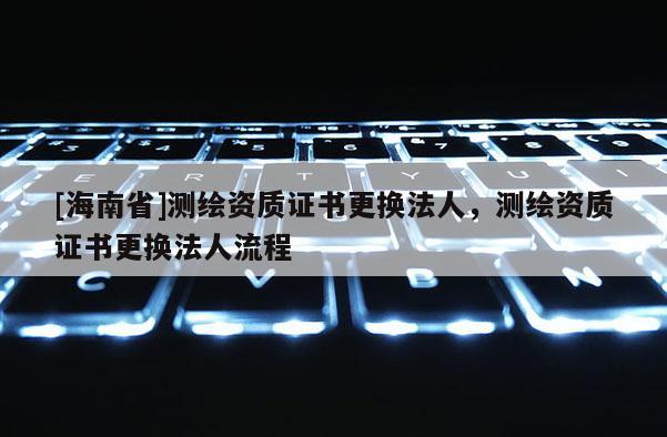 [海南省]測繪資質證書更換法人，測繪資質證書更換法人流程