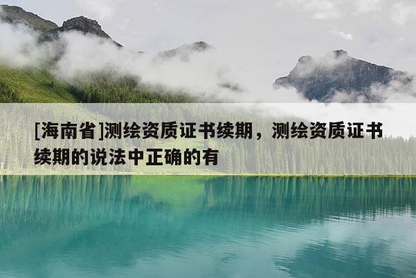 [海南省]測繪資質證書續期，測繪資質證書續期的說法中正確的有