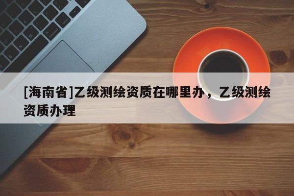 [海南省]乙級測繪資質在哪里辦，乙級測繪資質辦理