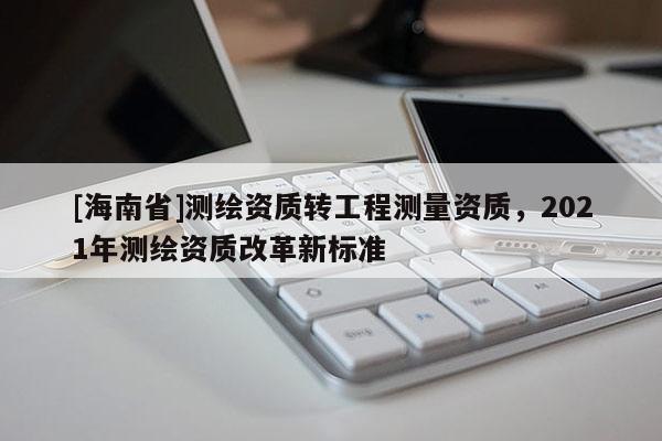 [海南省]測繪資質轉工程測量資質，2021年測繪資質改革新標準