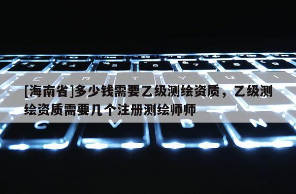 [海南省]多少錢需要乙級測繪資質，乙級測繪資質需要幾個注冊測繪師師