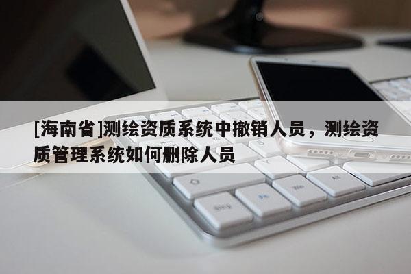 [海南省]測繪資質系統中撤銷人員，測繪資質管理系統如何刪除人員