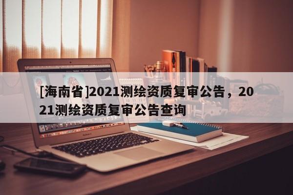 [海南省]2021測繪資質(zhì)復(fù)審公告，2021測繪資質(zhì)復(fù)審公告查詢