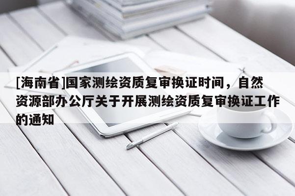[海南省]國家測繪資質復審換證時間，自然資源部辦公廳關于開展測繪資質復審換證工作的通知