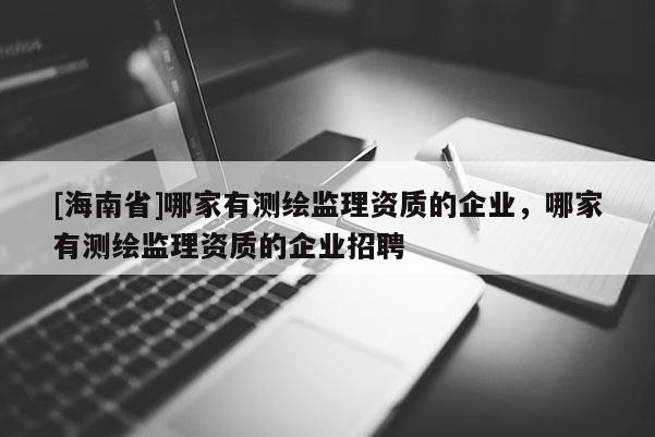 [海南省]哪家有測繪監(jiān)理資質(zhì)的企業(yè)，哪家有測繪監(jiān)理資質(zhì)的企業(yè)招聘