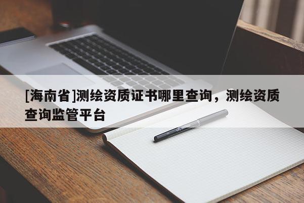 [海南省]測繪資質證書哪里查詢，測繪資質查詢監管平臺