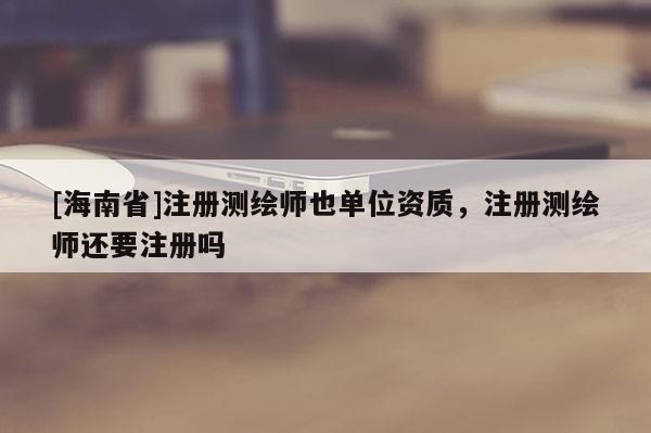 [海南省]注冊測繪師也單位資質(zhì)，注冊測繪師還要注冊嗎