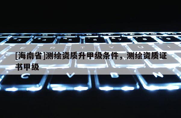 [海南省]測(cè)繪資質(zhì)升甲級(jí)條件，測(cè)繪資質(zhì)證書(shū)甲級(jí)