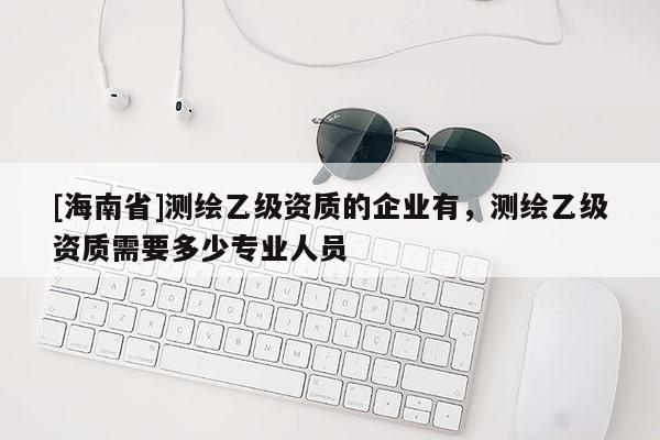 [海南省]測繪乙級資質的企業有，測繪乙級資質需要多少專業人員