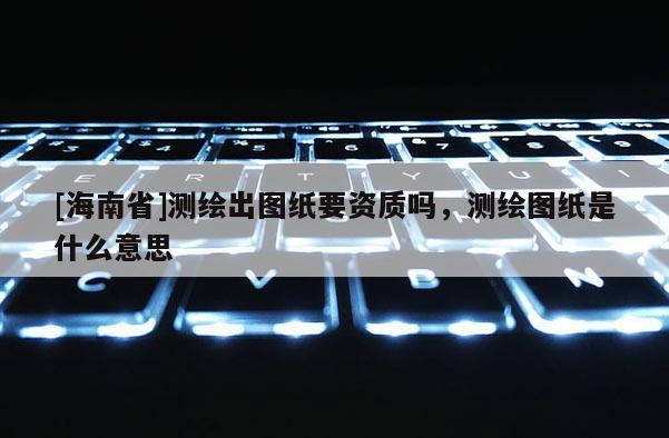 [海南省]測繪出圖紙要資質嗎，測繪圖紙是什么意思