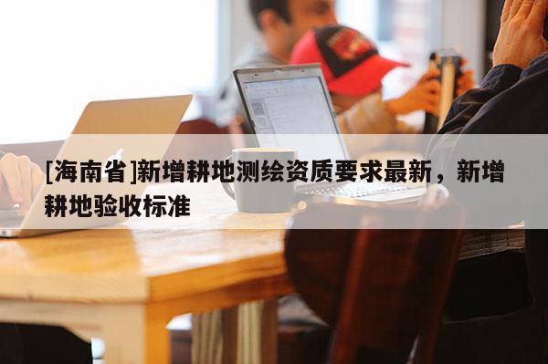 [海南省]新增耕地測繪資質要求最新，新增耕地驗收標準