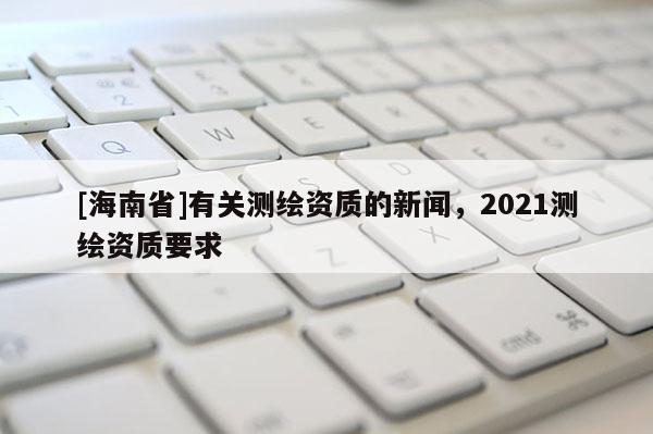 [海南省]有關測繪資質的新聞，2021測繪資質要求