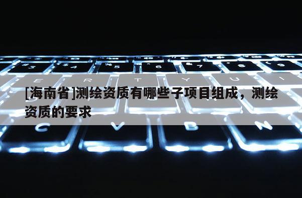 [海南省]測繪資質有哪些子項目組成，測繪資質的要求