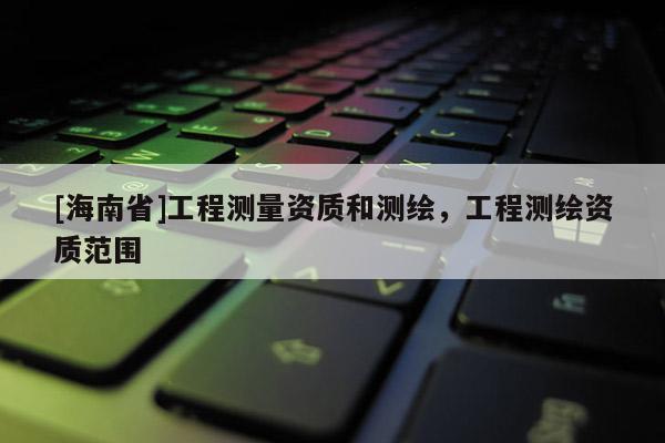 [海南省]工程測量資質和測繪，工程測繪資質范圍