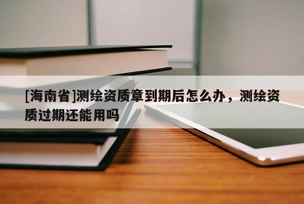 [海南省]測(cè)繪資質(zhì)章到期后怎么辦，測(cè)繪資質(zhì)過期還能用嗎