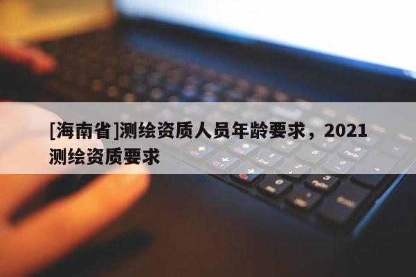 [海南省]測繪資質人員年齡要求，2021測繪資質要求