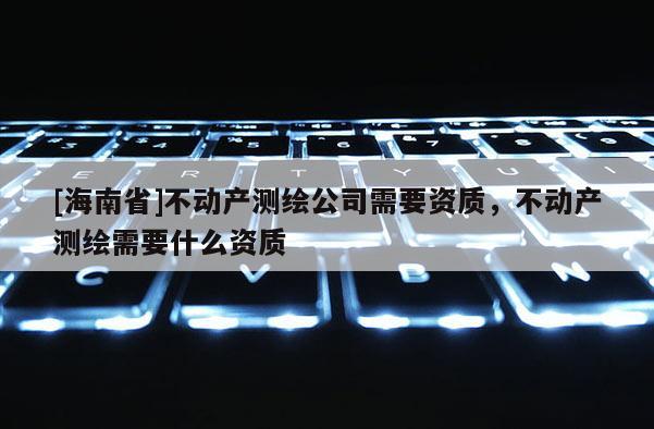 [海南省]不動產測繪公司需要資質，不動產測繪需要什么資質