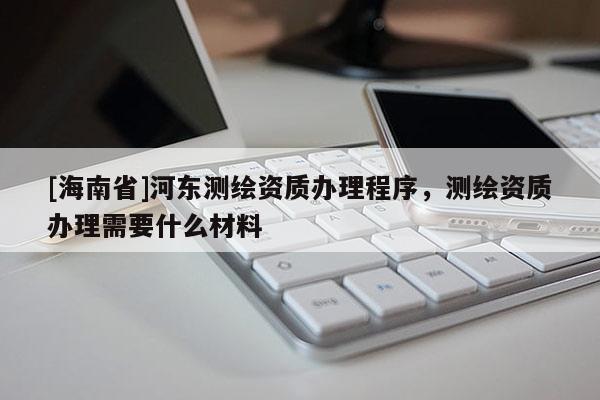 [海南省]河東測繪資質辦理程序，測繪資質辦理需要什么材料