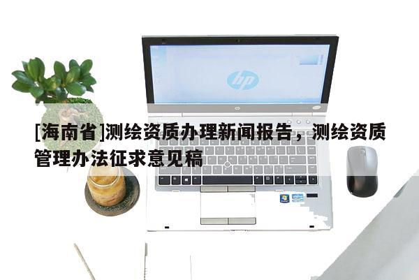 [海南省]測繪資質辦理新聞報告，測繪資質管理辦法征求意見稿