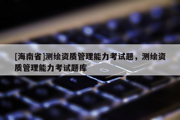 [海南省]測繪資質管理能力考試題，測繪資質管理能力考試題庫