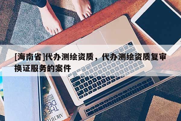 [海南省]代辦測繪資質(zhì)，代辦測繪資質(zhì)復(fù)審換證服務(wù)的案件