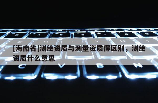 [海南省]測繪資質與測量資質得區別，測繪資質什么意思