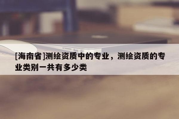 [海南省]測繪資質中的專業，測繪資質的專業類別一共有多少類