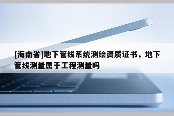[海南省]地下管線系統(tǒng)測繪資質(zhì)證書，地下管線測量屬于工程測量嗎
