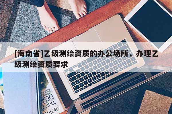 [海南省]乙級測繪資質的辦公場所，辦理乙級測繪資質要求