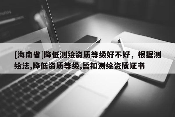 [海南省]降低測繪資質(zhì)等級好不好，根據(jù)測繪法,降低資質(zhì)等級,暫扣測繪資質(zhì)證書