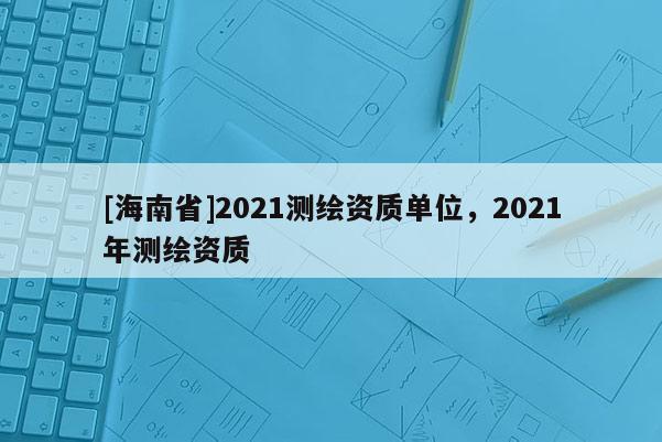 [海南省]2021測繪資質單位，2021年測繪資質