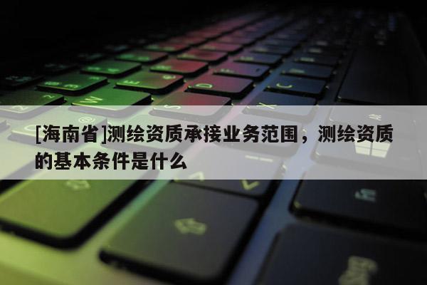 [海南省]測繪資質承接業務范圍，測繪資質的基本條件是什么