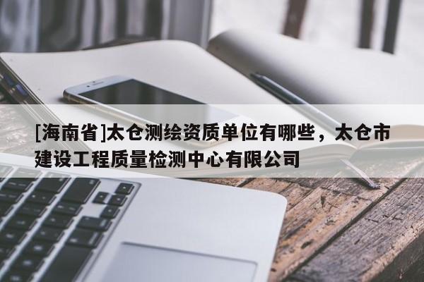 [海南省]太倉測繪資質(zhì)單位有哪些，太倉市建設(shè)工程質(zhì)量檢測中心有限公司