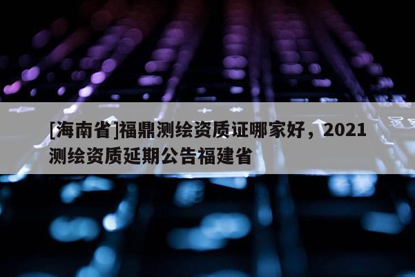 [海南省]福鼎測(cè)繪資質(zhì)證哪家好，2021測(cè)繪資質(zhì)延期公告福建省