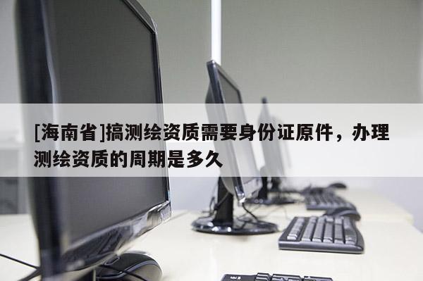 [海南省]搞測繪資質(zhì)需要身份證原件，辦理測繪資質(zhì)的周期是多久