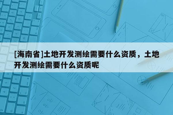 [海南省]土地開發(fā)測繪需要什么資質(zhì)，土地開發(fā)測繪需要什么資質(zhì)呢