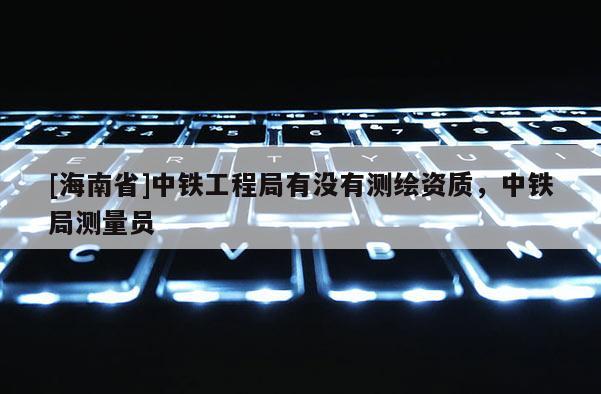 [海南省]中鐵工程局有沒有測繪資質，中鐵局測量員