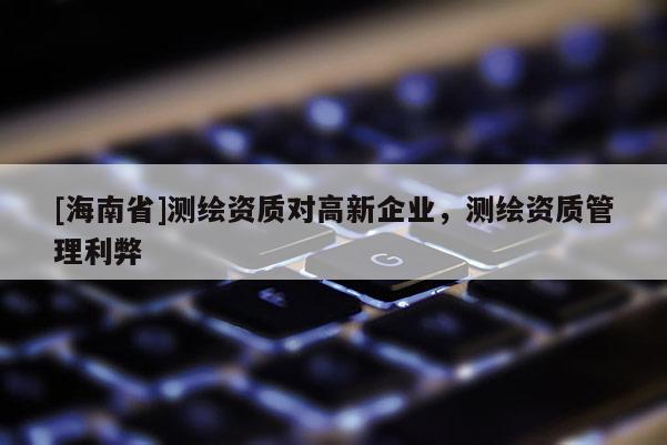[海南省]測繪資質對高新企業，測繪資質管理利弊