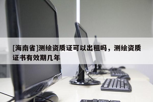 [海南省]測繪資質證可以出租嗎，測繪資質證書有效期幾年