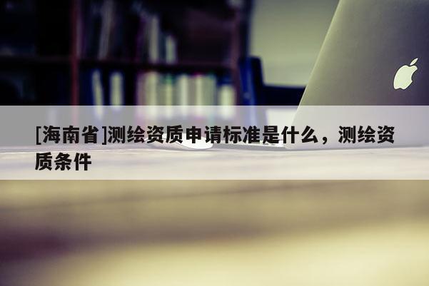 [海南省]測繪資質申請標準是什么，測繪資質條件
