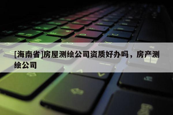 [海南省]房屋測繪公司資質好辦嗎，房產測繪公司
