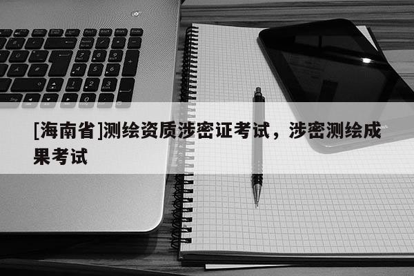 [海南省]測(cè)繪資質(zhì)涉密證考試，涉密測(cè)繪成果考試