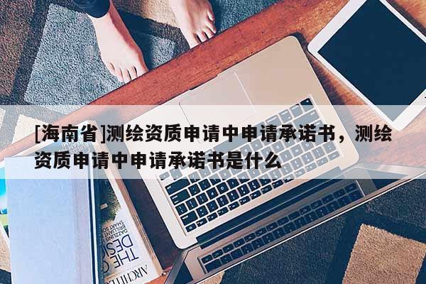 [海南省]測繪資質(zhì)申請中申請承諾書，測繪資質(zhì)申請中申請承諾書是什么